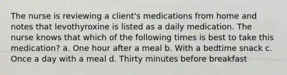 The nurse is reviewing a client's medications from home and notes that levothyroxine is listed as a daily medication. The nurse knows that which of the following times is best to take this medication? a. One hour after a meal b. With a bedtime snack c. Once a day with a meal d. Thirty minutes before breakfast