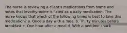 The nurse is reviewing a client's medications from home and notes that levothyroxine is listed as a daily medication. The nurse knows that which of the following times is best to take this medication? a. Once a day with a meal b. Thirty minutes before breakfast c. One hour after a meal d. With a bedtime snack