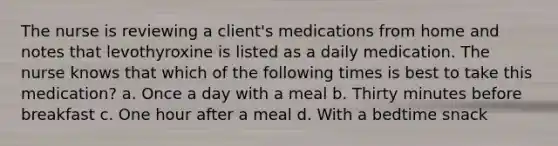 The nurse is reviewing a client's medications from home and notes that levothyroxine is listed as a daily medication. The nurse knows that which of the following times is best to take this medication? a. Once a day with a meal b. Thirty minutes before breakfast c. One hour after a meal d. With a bedtime snack