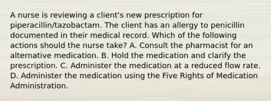 A nurse is reviewing a client's new prescription for piperacillin/tazobactam. The client has an allergy to penicillin documented in their medical record. Which of the following actions should the nurse take? A. Consult the pharmacist for an alternative medication. B. Hold the medication and clarify the prescription. C. Administer the medication at a reduced flow rate. D. Administer the medication using the Five Rights of Medication Administration.