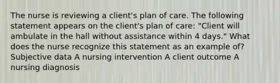 The nurse is reviewing a client's plan of care. The following statement appears on the client's plan of care: "Client will ambulate in the hall without assistance within 4 days." What does the nurse recognize this statement as an example of? Subjective data A nursing intervention A client outcome A nursing diagnosis