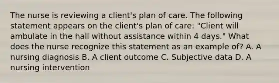 The nurse is reviewing a client's plan of care. The following statement appears on the client's plan of care: "Client will ambulate in the hall without assistance within 4 days." What does the nurse recognize this statement as an example of? A. A nursing diagnosis B. A client outcome C. Subjective data D. A nursing intervention