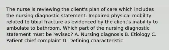 The nurse is reviewing the client's plan of care which includes the nursing diagnostic statement: Impaired physical mobility related to tibial fracture as evidenced by the client's inability to ambulate to bathroom. Which part of the nursing diagnostic statement must be revised? A. Nursing diagnosis B. Etiology C. Patient chief complaint D. Defining characteristic