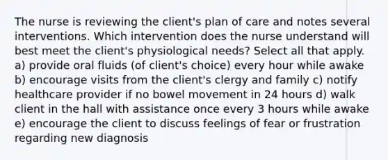 The nurse is reviewing the client's plan of care and notes several interventions. Which intervention does the nurse understand will best meet the client's physiological needs? Select all that apply. a) provide oral fluids (of client's choice) every hour while awake b) encourage visits from the client's clergy and family c) notify healthcare provider if no bowel movement in 24 hours d) walk client in the hall with assistance once every 3 hours while awake e) encourage the client to discuss feelings of fear or frustration regarding new diagnosis