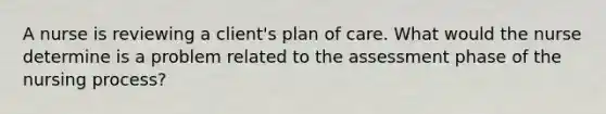 A nurse is reviewing a client's plan of care. What would the nurse determine is a problem related to the assessment phase of the nursing process?