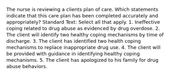 The nurse is reviewing a clients plan of care. Which statements indicate that this care plan has been completed accurately and appropriately? Standard Text: Select all that apply. 1. Ineffective coping related to drug abuse as evidenced by drug overdose. 2. The client will identify two healthy coping mechanisms by time of discharge. 3. The client has identified two health coping mechanisms to replace inappropriate drug use. 4. The client will be provided with guidance in identifying healthy coping mechanisms. 5. The client has apologized to his family for drug abuse behaviors.