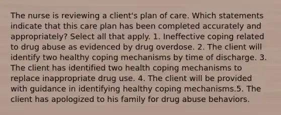 The nurse is reviewing a client's plan of care. Which statements indicate that this care plan has been completed accurately and appropriately? Select all that apply. 1. Ineffective coping related to drug abuse as evidenced by drug overdose. 2. The client will identify two healthy coping mechanisms by time of discharge. 3. The client has identified two health coping mechanisms to replace inappropriate drug use. 4. The client will be provided with guidance in identifying healthy coping mechanisms.5. The client has apologized to his family for drug abuse behaviors.