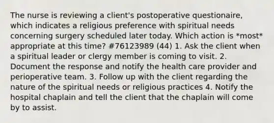 The nurse is reviewing a client's postoperative questionaire, which indicates a religious preference with spiritual needs concerning surgery scheduled later today. Which action is *most* appropriate at this time? #76123989 (44) 1. Ask the client when a spiritual leader or clergy member is coming to visit. 2. Document the response and notify the health care provider and perioperative team. 3. Follow up with the client regarding the nature of the spiritual needs or religious practices 4. Notify the hospital chaplain and tell the client that the chaplain will come by to assist.