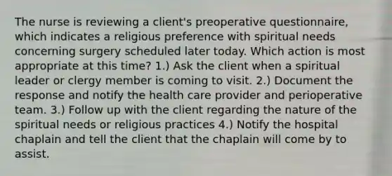 The nurse is reviewing a client's preoperative questionnaire, which indicates a religious preference with spiritual needs concerning surgery scheduled later today. Which action is most appropriate at this time? 1.) Ask the client when a spiritual leader or clergy member is coming to visit. 2.) Document the response and notify the health care provider and perioperative team. 3.) Follow up with the client regarding the nature of the spiritual needs or religious practices 4.) Notify the hospital chaplain and tell the client that the chaplain will come by to assist.