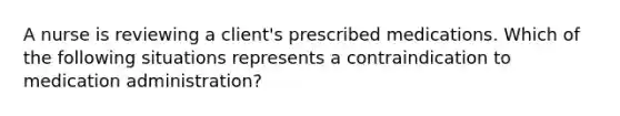 A nurse is reviewing a client's prescribed medications. Which of the following situations represents a contraindication to medication administration?