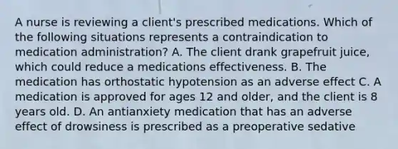 A nurse is reviewing a client's prescribed medications. Which of the following situations represents a contraindication to medication administration? A. The client drank grapefruit juice, which could reduce a medications effectiveness. B. The medication has orthostatic hypotension as an adverse effect C. A medication is approved for ages 12 and older, and the client is 8 years old. D. An antianxiety medication that has an adverse effect of drowsiness is prescribed as a preoperative sedative