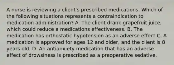 A nurse is reviewing a client's prescribed medications. Which of the following situations represents a contraindication to medication administration? A. The client drank grapefruit juice, which could reduce a medications effectiveness. B. The medication has orthostatic hypotension as an adverse effect C. A medication is approved for ages 12 and older, and the client is 8 years old. D. An antianxiety medication that has an adverse effect of drowsiness is prescribed as a preoperative sedative.