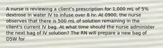 A nurse is reviewing a client's prescription for 1,000 mL of 5% dextrose in water IV to infuse over 8 hr. At 0900, the nurse observes that there is 500 mL of solution remaining in the client's current IV bag. At what time should the nurse administer the next bag of IV solution? The RN will prepare a new bag of D5W for