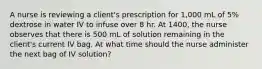 A nurse is reviewing a client's prescription for 1,000 mL of 5% dextrose in water IV to infuse over 8 hr. At 1400, the nurse observes that there is 500 mL of solution remaining in the client's current IV bag. At what time should the nurse administer the next bag of IV solution?