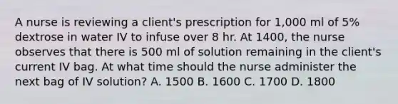 A nurse is reviewing a client's prescription for 1,000 ml of 5% dextrose in water IV to infuse over 8 hr. At 1400, the nurse observes that there is 500 ml of solution remaining in the client's current IV bag. At what time should the nurse administer the next bag of IV solution? A. 1500 B. 1600 C. 1700 D. 1800