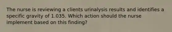 The nurse is reviewing a clients urinalysis results and identifies a specific gravity of 1.035. Which action should the nurse implement based on this finding?