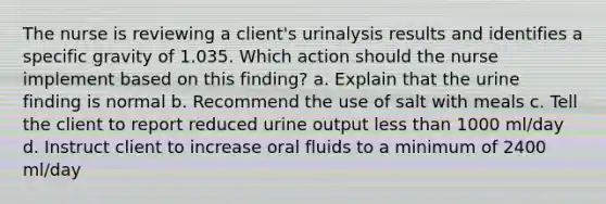 The nurse is reviewing a client's urinalysis results and identifies a specific gravity of 1.035. Which action should the nurse implement based on this finding? a. Explain that the urine finding is normal b. Recommend the use of salt with meals c. Tell the client to report reduced urine output less than 1000 ml/day d. Instruct client to increase oral fluids to a minimum of 2400 ml/day