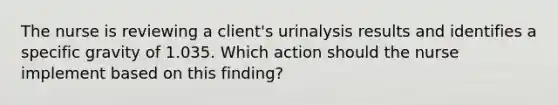 The nurse is reviewing a client's urinalysis results and identifies a specific gravity of 1.035. Which action should the nurse implement based on this finding?