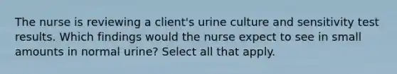 The nurse is reviewing a client's urine culture and sensitivity test results. Which findings would the nurse expect to see in small amounts in normal urine? Select all that apply.