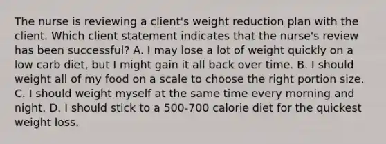 The nurse is reviewing a client's weight reduction plan with the client. Which client statement indicates that the nurse's review has been successful? A. I may lose a lot of weight quickly on a low carb diet, but I might gain it all back over time. B. I should weight all of my food on a scale to choose the right portion size. C. I should weight myself at the same time every morning and night. D. I should stick to a 500-700 calorie diet for the quickest weight loss.