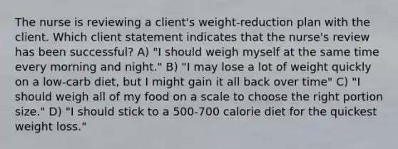 The nurse is reviewing a client's weight-reduction plan with the client. Which client statement indicates that the nurse's review has been successful? A) "I should weigh myself at the same time every morning and night." B) "I may lose a lot of weight quickly on a low-carb diet, but I might gain it all back over time" C) "I should weigh all of my food on a scale to choose the right portion size." D) "I should stick to a 500-700 calorie diet for the quickest weight loss."