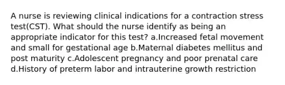 A nurse is reviewing clinical indications for a contraction stress test(CST). What should the nurse identify as being an appropriate indicator for this test? a.Increased fetal movement and small for gestational age b.Maternal diabetes mellitus and post maturity c.Adolescent pregnancy and poor prenatal care d.History of preterm labor and intrauterine growth restriction