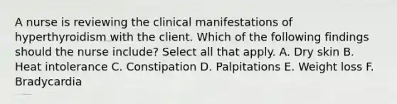 A nurse is reviewing the clinical manifestations of hyperthyroidism with the client. Which of the following findings should the nurse include? Select all that apply. A. Dry skin B. Heat intolerance C. Constipation D. Palpitations E. Weight loss F. Bradycardia