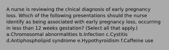 A nurse is reviewing the clnical diagnosis of early pregnancy loss. Which of the following presentations should the nurse identify as being associated with early pregnancy loss, occurring in less than 12 weeks gestation? (Select all that apply.) a.Chromosomal abnormalities b.Infection c.Cystitis d.Antiphospholipid syndrome e.Hypothyroidism f.Caffeine use