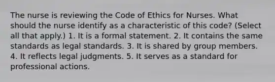 The nurse is reviewing the Code of Ethics for Nurses. What should the nurse identify as a characteristic of this code? (Select all that apply.) 1. It is a formal statement. 2. It contains the same standards as legal standards. 3. It is shared by group members. 4. It reflects legal judgments. 5. It serves as a standard for professional actions.