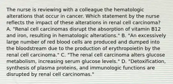 The nurse is reviewing with a colleague the hematologic alterations that occur in cancer. Which statement by the nurse reflects the impact of these alterations in renal cell carcinoma? A. "Renal cell carcinomas disrupt the absorption of vitamin B12 and iron, resulting in hematologic alterations." B. "An excessively large number of red blood cells are produced and dumped into the bloodstream due to the production of erythropoietin by the renal cell carcinoma." C. "The renal cell carcinoma alters glucose metabolism, increasing serum glucose levels." D. "Detoxification, synthesis of plasma proteins, and immunologic functions are disrupted by renal cell carcinomas."