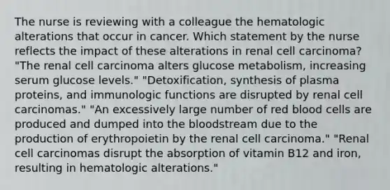 The nurse is reviewing with a colleague the hematologic alterations that occur in cancer. Which statement by the nurse reflects the impact of these alterations in renal cell carcinoma? "The renal cell carcinoma alters glucose metabolism, increasing serum glucose levels." "Detoxification, synthesis of plasma proteins, and immunologic functions are disrupted by renal cell carcinomas." "An excessively large number of red blood cells are produced and dumped into the bloodstream due to the production of erythropoietin by the renal cell carcinoma." "Renal cell carcinomas disrupt the absorption of vitamin B12 and iron, resulting in hematologic alterations."