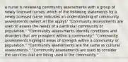 a nurse is reviewing community assessments with a group of newly licensed nurses. which of the following statements by a newly licensed nurse indicates an understanding of community assessments (select all the apply)? "Community assessments are used to assess the needs of a particular community or population." "Community assessments identify conditions and disorders that are prevalent within a community." "Community assessments highlight areas of strength within a community or population." "Community assessments are the same as cultural assessments." "Community assessments are used to consider the services that are being used in the community."