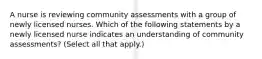 A nurse is reviewing community assessments with a group of newly licensed nurses. Which of the following statements by a newly licensed nurse indicates an understanding of community assessments? (Select all that apply.)