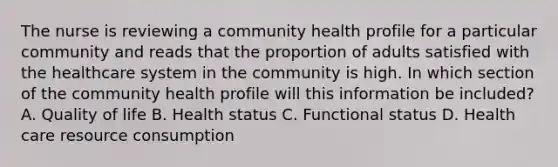 The nurse is reviewing a community health profile for a particular community and reads that the proportion of adults satisfied with the healthcare system in the community is high. In which section of the community health profile will this information be included? A. Quality of life B. Health status C. Functional status D. Health care resource consumption