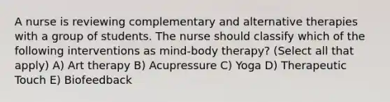 A nurse is reviewing complementary and alternative therapies with a group of students. The nurse should classify which of the following interventions as mind-body therapy? (Select all that apply) A) Art therapy B) Acupressure C) Yoga D) Therapeutic Touch E) Biofeedback