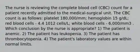 The nurse is reviewing the complete blood cell (CBC) count for a patient recently admitted to the medical-surgical unit. The CBC count is as follows: platelet 180,000/mm; hemoglobin 15 g/dL; red blood cells - 4.4 1012 cells/L; white blood cells - 6,000/mm3 . Which conclusion by the nurse is appropriate? 1) The patient is anemic. 2) The patient has leukopenia. 3) The patient has thrombocytopenia. 4) The patient's laboratory values are within normal limits.