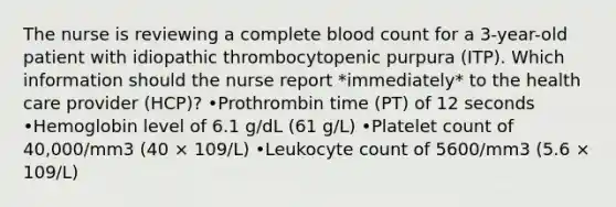 The nurse is reviewing a complete blood count for a 3-year-old patient with idiopathic thrombocytopenic purpura (ITP). Which information should the nurse report *immediately* to the health care provider (HCP)? •Prothrombin time (PT) of 12 seconds •Hemoglobin level of 6.1 g/dL (61 g/L) •Platelet count of 40,000/mm3 (40 × 109/L) •Leukocyte count of 5600/mm3 (5.6 × 109/L)