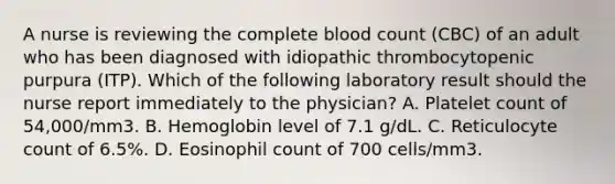 A nurse is reviewing the complete blood count (CBC) of an adult who has been diagnosed with idiopathic thrombocytopenic purpura (ITP). Which of the following laboratory result should the nurse report immediately to the physician? A. Platelet count of 54,000/mm3. B. Hemoglobin level of 7.1 g/dL. C. Reticulocyte count of 6.5%. D. Eosinophil count of 700 cells/mm3.