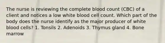 The nurse is reviewing the complete blood count (CBC) of a client and notices a low white blood cell count. Which part of the body does the nurse identify as the major producer of white blood cells? 1. Tonsils 2. Adenoids 3. Thymus gland 4. Bone marrow