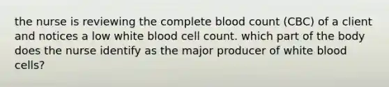 the nurse is reviewing the complete blood count (CBC) of a client and notices a low white blood cell count. which part of the body does the nurse identify as the major producer of white blood cells?