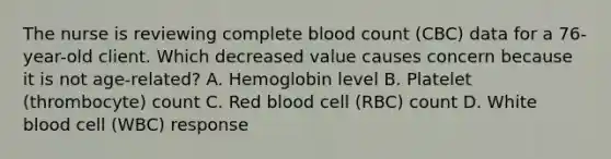 The nurse is reviewing complete blood count (CBC) data for a 76-year-old client. Which decreased value causes concern because it is not age-related? A. Hemoglobin level B. Platelet (thrombocyte) count C. Red blood cell (RBC) count D. White blood cell (WBC) response