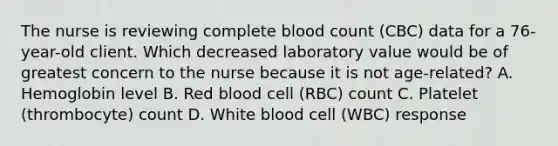 The nurse is reviewing complete blood count (CBC) data for a 76-year-old client. Which decreased laboratory value would be of greatest concern to the nurse because it is not age-related? A. Hemoglobin level B. Red blood cell (RBC) count C. Platelet (thrombocyte) count D. White blood cell (WBC) response