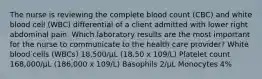 The nurse is reviewing the complete blood count (CBC) and white blood cell (WBC) differential of a client admitted with lower right abdominal pain. Which laboratory results are the most important for the nurse to communicate to the health care provider? White blood cells (WBCs) 18,500/µL (18.50 x 109/L) Platelet count 168,000/µL (186,000 x 109/L) Basophils 2/µL Monocytes 4%