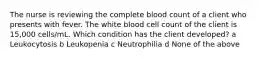 The nurse is reviewing the complete blood count of a client who presents with fever. The white blood cell count of the client is 15,000 cells/mL. Which condition has the client developed? a Leukocytosis b Leukopenia c Neutrophilia d None of the above