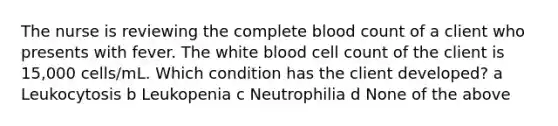 The nurse is reviewing the complete blood count of a client who presents with fever. The white blood cell count of the client is 15,000 cells/mL. Which condition has the client developed? a Leukocytosis b Leukopenia c Neutrophilia d None of the above