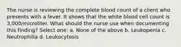 The nurse is reviewing the complete blood count of a client who presents with a fever. It shows that the white blood cell count is 3,000/microliter. What should the nurse use when documenting this finding? Select one: a. None of the above b. Leukopenia c. Neutrophilia d. Leukocytosis