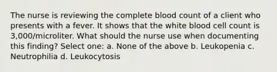 The nurse is reviewing the complete blood count of a client who presents with a fever. It shows that the white blood cell count is 3,000/microliter. What should the nurse use when documenting this finding? Select one: a. None of the above b. Leukopenia c. Neutrophilia d. Leukocytosis