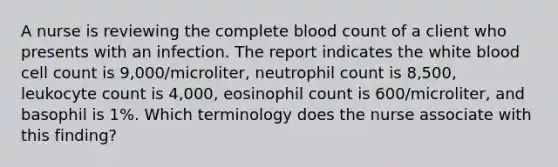 A nurse is reviewing the complete blood count of a client who presents with an infection. The report indicates the white blood cell count is 9,000/microliter, neutrophil count is 8,500, leukocyte count is 4,000, eosinophil count is 600/microliter, and basophil is 1%. Which terminology does the nurse associate with this finding?