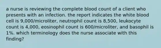 a nurse is reviewing the complete blood count of a client who presents with an infection. the report indicates the white blood cell is 9,000/microliter, neutrophil count is 8,500, leukocyte count is 4,000, eosinophil count is 600/microliter, and basophil is 1%. which terminology does the nurse associate with this finding?