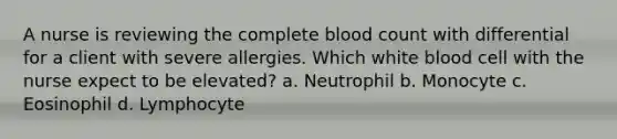 A nurse is reviewing the complete blood count with differential for a client with severe allergies. Which white blood cell with the nurse expect to be elevated? a. Neutrophil b. Monocyte c. Eosinophil d. Lymphocyte